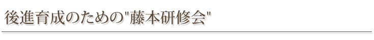 後進育成のための”藤本研修会”